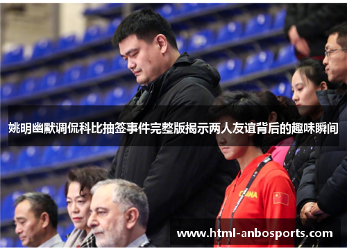 姚明幽默调侃科比抽签事件完整版揭示两人友谊背后的趣味瞬间