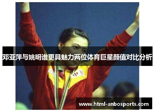 邓亚萍与姚明谁更具魅力两位体育巨星颜值对比分析