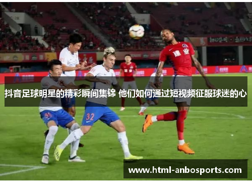 抖音足球明星的精彩瞬间集锦 他们如何通过短视频征服球迷的心