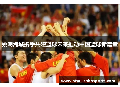 姚明海城携手共建篮球未来推动中国篮球新篇章