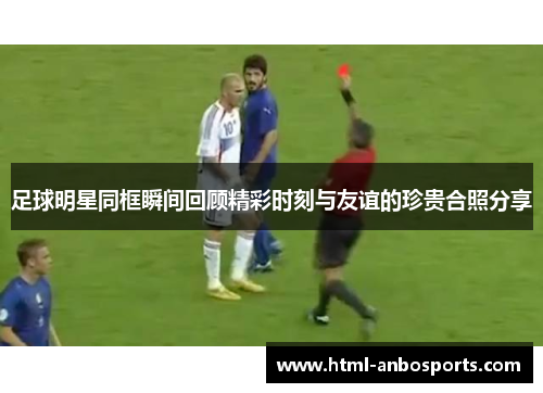 足球明星同框瞬间回顾精彩时刻与友谊的珍贵合照分享